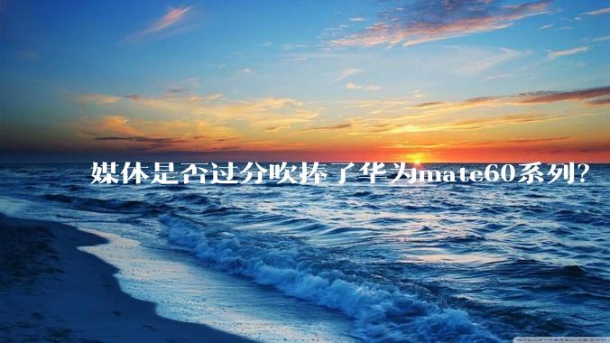 媒体是否过分吹捧了华为mate60系列？