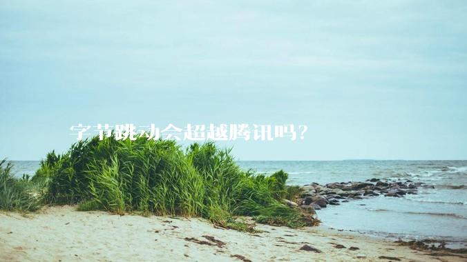 字节跳动会超越腾讯吗？